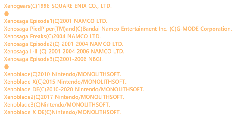 Xenogears(C)1998 SQUARE ENIX CO., LTD.
��
Xenosaga Episode1(C)2001 NAMCO LTD.
Xenosaga PiedPiper(TM)and(C)Bandai Namco Entertainment Inc. (C)G-MODE Corporation.
Xenosaga Freaks(C)2004 NAMCO LTD.
Xenosaga Episode2(C) 2001 2004 NAMCO LTD.
Xenosaga I�EII (C) 2001 2004 2006 NAMCO LTD.
Xenosaga Episode3(C)2001-2006 NBGI.
��<br />
Xenoblade(C)2010 Nintendo/MONOLITHSOFT.
Xenoblade X(C)2015 Nintendo/MONOLITHSOFT.
Xenoblade DE(C)2010-2020 Nintendo/MONOLITHSOFT.
Xenoblade2(C)2017 Nintendo/MONOLITHSOFT.
Xenoblade3(C)Nintendo/MONOLITHSOFT.>
Xenoblade X DE(C)Nintendo/MONOLITHSOFT.