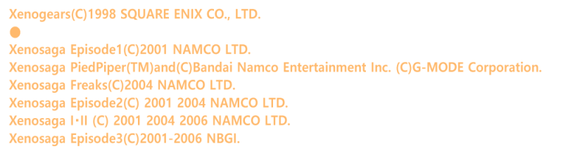 Xenogears(C)1998 SQUARE ENIX CO., LTD.
��
Xenosaga Episode1(C)2001 NAMCO LTD.
Xenosaga PiedPiper(TM)and(C)Bandai Namco Entertainment Inc. (C)G-MODE Corporation.
Xenosaga Freaks(C)2004 NAMCO LTD.
Xenosaga Episode2(C) 2001 2004 NAMCO LTD.
Xenosaga I�EII (C) 2001 2004 2006 NAMCO LTD.
Xenosaga Episode3(C)2001-2006 NBGI.