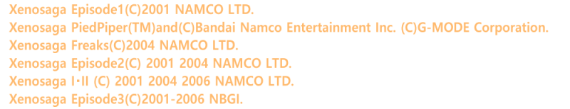 Xenosaga Episode1(C)2001 NAMCO LTD.
Xenosaga PiedPiper(TM)and(C)Bandai Namco Entertainment Inc. (C)G-MODE Corporation.
Xenosaga Freaks(C)2004 NAMCO LTD.
Xenosaga Episode2(C) 2001 2004 NAMCO LTD.
Xenosaga I�EII (C) 2001 2004 2006 NAMCO LTD.
Xenosaga Episode3(C)2001-2006 NBGI.