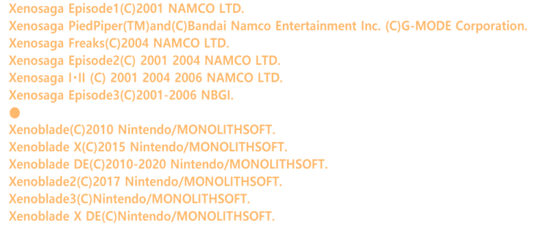 Xenosaga Episode1(C)2001 NAMCO LTD.
Xenosaga PiedPiper(TM)and(C)Bandai Namco Entertainment Inc. (C)G-MODE Corporation.
Xenosaga Freaks(C)2004 NAMCO LTD.
Xenosaga Episode2(C) 2001 2004 NAMCO LTD.
Xenosaga I�EII (C) 2001 2004 2006 NAMCO LTD.
Xenosaga Episode3(C)2001-2006 NBGI.
��
Xenoblade(C)2010 Nintendo/MONOLITHSOFT.
Xenoblade X(C)2015 Nintendo/MONOLITHSOFT.
Xenoblade DE(C)2010-2020 Nintendo/MONOLITHSOFT.
Xenoblade2(C)2017 Nintendo/MONOLITHSOFT.
Xenoblade3(C)Nintendo/MONOLITHSOFT.>
Xenoblade X DE(C)Nintendo/MONOLITHSOFT.